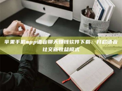 潮州苹果手机app语音聊天赚钱软件下载：开启语音社交新收益模式